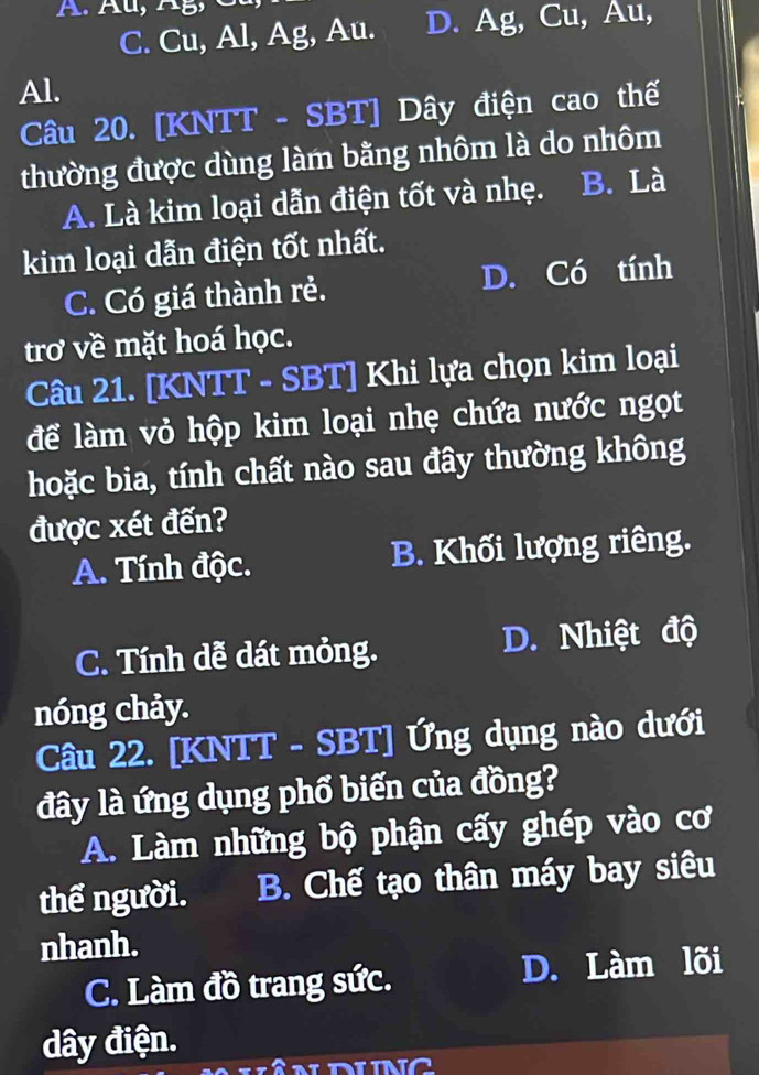 C. Cu, Al, Ag, Au. D. Ag, Cu, Au,
Al.
Câu 20. [KNTT - SBT] Dây điện cao thế
thường được dùng làm bằng nhôm là do nhôm
A. Là kim loại dẫn điện tốt và nhẹ. . B. Là
kim loại dẫn điện tốt nhất.
C. Có giá thành rẻ. D. Có tính
trơ về mặt hoá học.
Câu 21. [KNTT - SBT] Khi lựa chọn kim loại
để làm vỏ hộp kim loại nhẹ chứa nước ngọt
hoặc bia, tính chất nào sau đây thường không
được xét đến?
A. Tính độc. B. Khối lượng riêng.
C. Tính dễ dát mỏng. D. Nhiệt độ
nóng chảy.
Câu 22. [KNTT - SBT] Ứng dụng nào dưới
đây là ứng dụng phổ biến của đồng?
A. Làm những bộ phận cấy ghép vào cơ
thể người. B. Chế tạo thân máy bay siêu
nhanh.
C. Làm đồ trang sức. D. Làm lõi
dây điện.