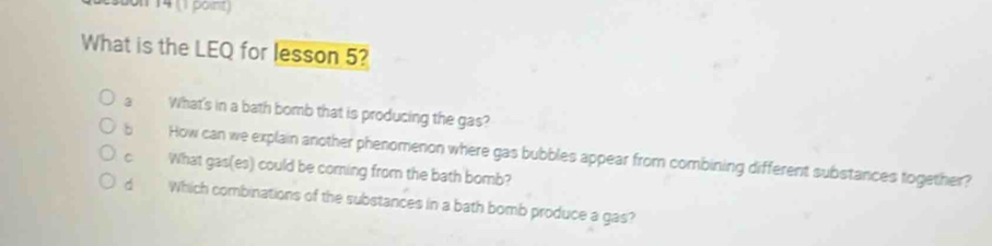 14 (1 point) 
What is the LEQ for lesson 5? 
a What's in a bath bomb that is producing the gas? 
b How can we explain another phenomenon where gas bubbles appear from combining different substances together? 
What gas(es) could be coming from the bath bomb? 
dì Which combinations of the substances in a bath bomb produce a gas?