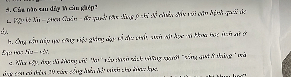 Câu nào sau đây là câu ghép?
a. Vậy là Xti - phen Guôn - đơ quyết tâm dùng ý chí để chiến đấu với căn bệnh quái ác
ấy.
b. Ông vẫn tiếp tục công việc giảng dạy về địa chất, sinh vật học và khoa học lịch sử ở
Địa học Ha - vớt.
c. Như vậy, ông đã không chỉ “lọt” vào danh sách những người “sống quá 8 tháng” mà
ông còn có thêm 20 năm cống hiến hết mình cho khoa học.