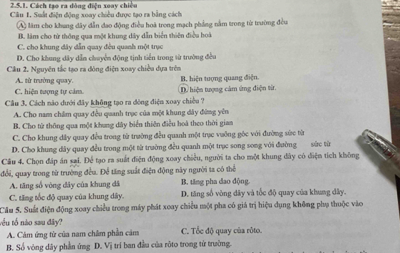 Cách tạo ra dòng điện xoay chiều
Câu 1. Suất điện động xoay chiều được tạo ra bằng cách
A làm cho khung dây dẫn dao động điều hoà trong mạch phẳng nằm trong từ trường đều
B. làm cho từ thông qua một khung dây dẫn biển thiên điều hoà
C. cho khung dây dẫn quay đều quanh một trục
D. Cho khung dây dẫn chuyển động tịnh tiến trong từ trường đều
Câu 2. Nguyên tắc tạo ra dòng điện xoay chiều dựa trên
A. từ trưởng quay. B. hiện tượng quang điện.
C. hiện tượng tự cảm. D. hiện tượng cảm ứng điện tử.
Câu 3. Cách nào dưới đây không tạo ra dòng điện xoay chiều ?
A. Cho nam châm quay đều quanh trục của một khung dây đứng yên
B. Cho tử thông qua một khung dây biển thiên điều hoà theo thời gian
C. Cho khung dây quay đều trong từ trường đều quanh một trục vuông góc với đường sức từ
D. Cho khung dây quay đều trong một từ trường đều quanh một trục song song với đường sức từ
Câu 4. Chọn đáp án sai. Để tạo ra suất điện động xoay chiều, người ta cho một khung dây có diện tích không
đổi, quay trong từ trường đều. Để tăng suất điện động này người ta có thể
A. tăng số vòng dây của khung dâ B. tăng pha dao động.
C. tăng tốc độ quay của khung dây. D. tăng số vòng dây và tốc độ quay của khung dây.
Câu 5. Suất điện động xoay chiều trong máy phát xoay chiều một pha có giá trị hiệu dụng không phụ thuộc vào
tếu tổ nào sau đây?
A. Cảm ứng từ của nam châm phần cảm C. Tốc độ quay của rôto.
B. Số vòng dây phần ứng D. Vị trí ban đầu của rôto trong tử trường.