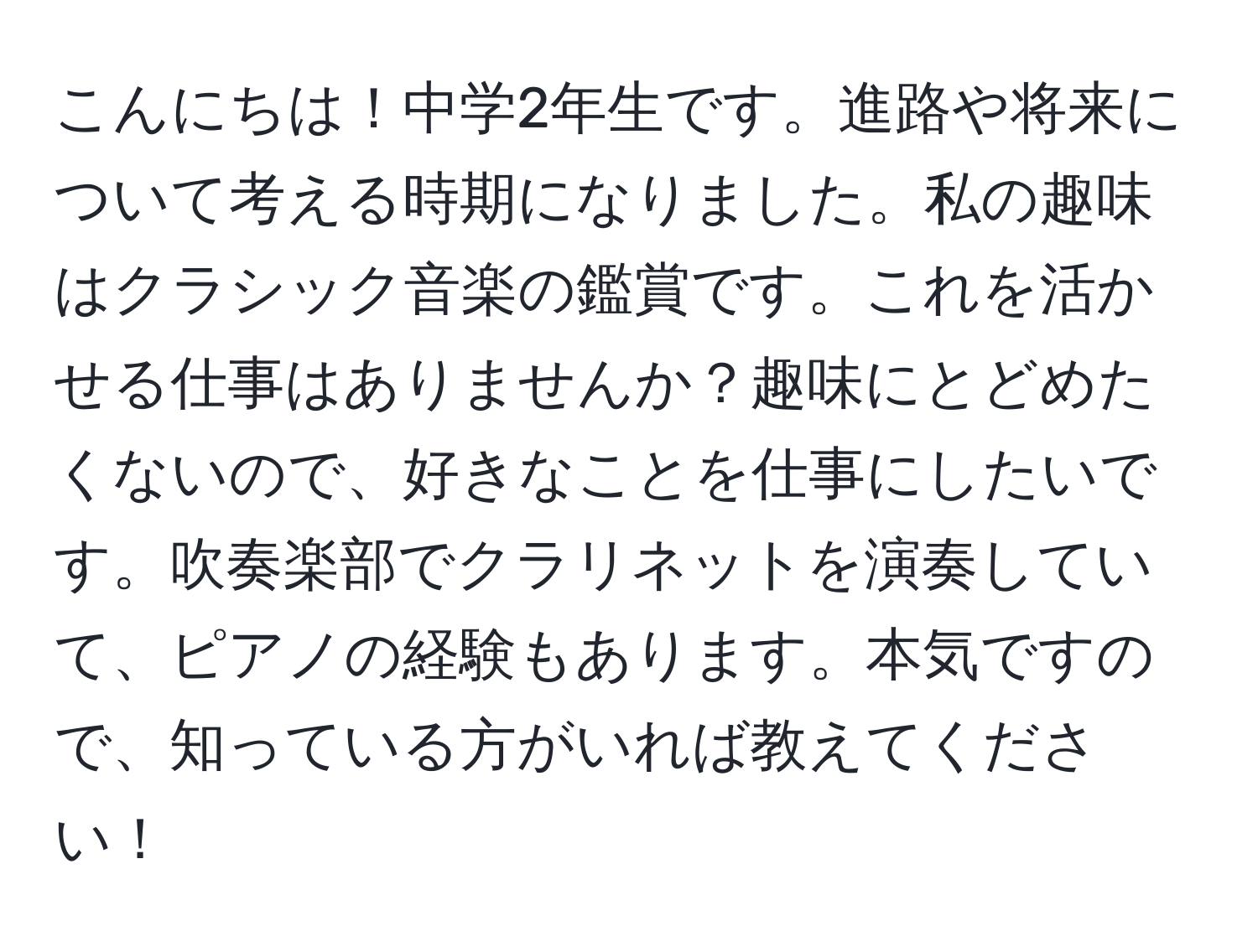 こんにちは！中学2年生です。進路や将来について考える時期になりました。私の趣味はクラシック音楽の鑑賞です。これを活かせる仕事はありませんか？趣味にとどめたくないので、好きなことを仕事にしたいです。吹奏楽部でクラリネットを演奏していて、ピアノの経験もあります。本気ですので、知っている方がいれば教えてください！