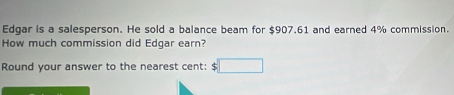 Edqar is a salesperson. He sold a balance beam for $907,61 and earned 4% commission. 
How much commission did Edgar earn? 
Round your answer to the nearest cent: $□