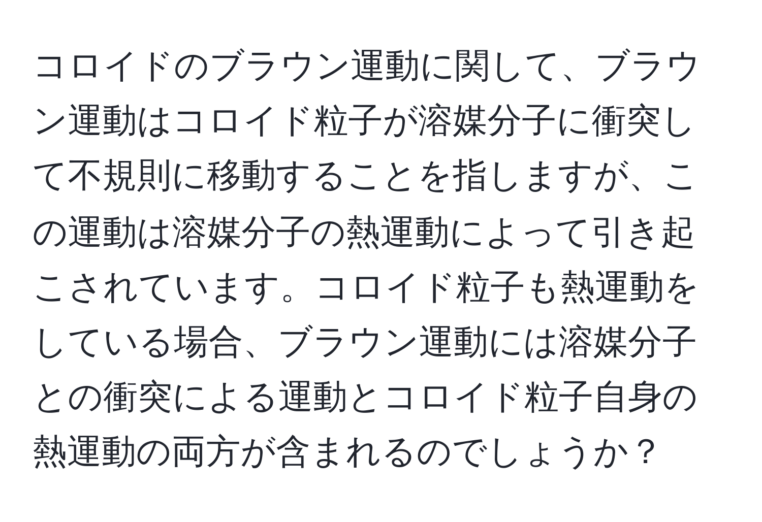 コロイドのブラウン運動に関して、ブラウン運動はコロイド粒子が溶媒分子に衝突して不規則に移動することを指しますが、この運動は溶媒分子の熱運動によって引き起こされています。コロイド粒子も熱運動をしている場合、ブラウン運動には溶媒分子との衝突による運動とコロイド粒子自身の熱運動の両方が含まれるのでしょうか？