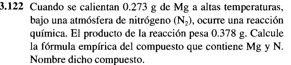 3.122 Cuando se calientan 0.273 g de Mg a altas temperaturas, 
bajo una atmósfera de nitrógeno (N_2) , ocurre una reacción 
química. El producto de la reacción pesa 0.378 g. Calcule 
la fórmula empírica del compuesto que contiene Mg y N. 
Nombre dicho compuesto.