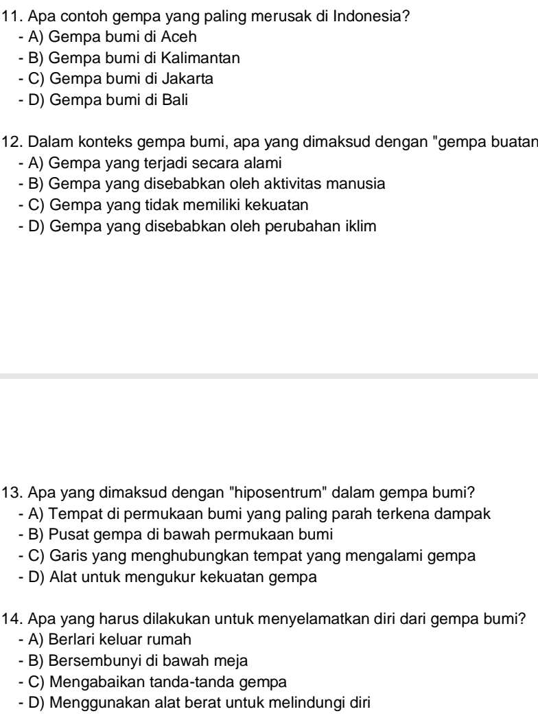 Apa contoh gempa yang paling merusak di Indonesia?
- A) Gempa bumi di Aceh
- B) Gempa bumi di Kalimantan
- C) Gempa bumi di Jakarta
- D) Gempa bumi di Bali
12. Dalam konteks gempa bumi, apa yang dimaksud dengan "gempa buatan
- A) Gempa yang terjadi secara alami
- B) Gempa yang disebabkan oleh aktivitas manusia
- C) Gempa yang tidak memiliki kekuatan
- D) Gempa yang disebabkan oleh perubahan iklim
13. Apa yang dimaksud dengan "hiposentrum" dalam gempa bumi?
- A) Tempat di permukaan bumi yang paling parah terkena dampak
- B) Pusat gempa di bawah permukaan bumi
- C) Garis yang menghubungkan tempat yang mengalami gempa
- D) Alat untuk mengukur kekuatan gempa
14. Apa yang harus dilakukan untuk menyelamatkan diri dari gempa bumi?
- A) Berlari keluar rumah
- B) Bersembunyi di bawah meja
- C) Mengabaikan tanda-tanda gempa
- D) Menggunakan alat berat untuk melindungi diri