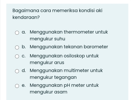 Bagaimana cara memeriksa kondisi aki
kendaraan?
a. Menggunakan thermometer untuk
mengukur suhu
b. Menggunakan tekanan barometer
c. Menggunakan osiloskop untuk
mengukur arus
d. Menggunakan multimeter untuk
mengukur tegangan
e. Menggunakan pH meter untuk
mengukur asam