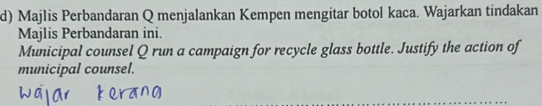 Majlis Perbandaran Q menjalankan Kempen mengitar botol kaca. Wajarkan tindakan 
Majlis Perbandaran ini. 
Municipal counsel Q run a campaign for recycle glass bottle. Justify the action of 
municipal counsel.