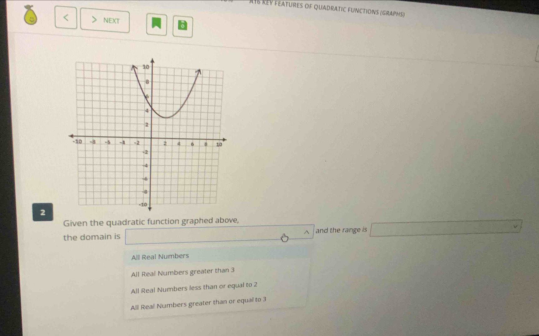 AT6 REY FEATURES of QUADRATIC FUNCTIONS (GRAPHS)
< NEXT
2
Given the quadratic function graphed above,
the domain is _  
^ and the range is  □°
All Real Numbers
All Real Numbers greater than 3
All Real Numbers less than or equal to 2
All Real Numbers greater than or equal to 3