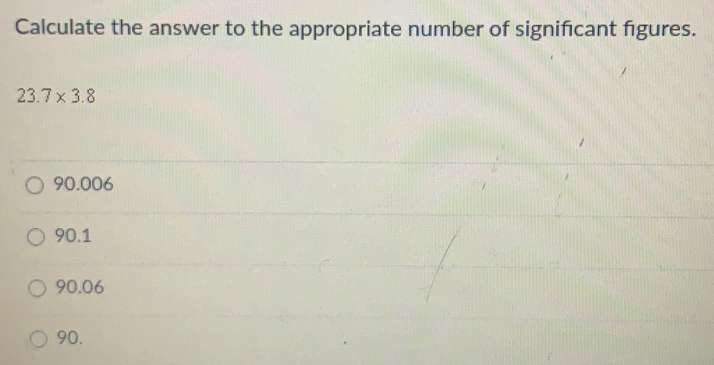 Calculate the answer to the appropriate number of significant figures..
23.7* 3.8
90.006
90.1
90.06
90.