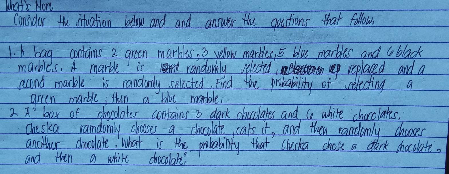 what's Mor 
Considor the intuation below and and answer the qoustions that follow. 
1. A bag contains 2 green marbles, 3 yellow marbles, 5 blu marbles and ceblack 
marbles. A marble is rengy randomhly velected replaced and a 
second marble is randumly selicted. Find the probability of relecting a 
green marble, thin a blue mable. 
2. a box of chocolates contains 3 dark chocolates and co white chocolates. 
cheska ramdomly chososes a chocolate, cats it, and then randlomly chooses 
anowour chocolate What is the probability that Checka chose a dark chocolate. 
and then a white chocolate?