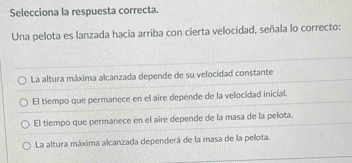 Selecciona la respuesta correcta.
Una pelota es lanzada hacia arriba con cierta velocidad, señala lo correcto:
La altura máxima alcanzada depende de su velocidad constante
El tiempo que permanece en el aire depende de la velocidad inicial.
El tiempo que permanece en el aire depende de la masa de la pelota.
La altura máxima alcanzada dependerá de la masa de la pelota.