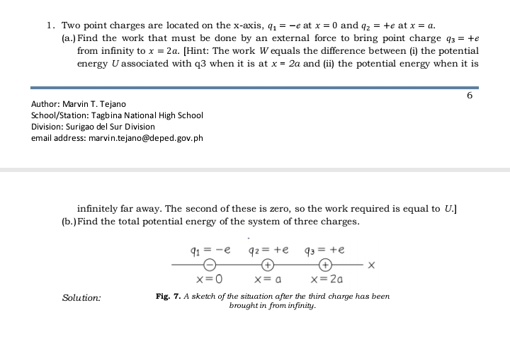 Two point charges are located on the x-axis, q_1=-e at x=0 and q_2=+e at x=a. 
(a.)Find the work that must be done by an external force to bring point charge q_3=+e
from infinity to x=2a. [Hint: The work Wequals the difference between (i) the potential 
energy Uassociated with q3 when it is at x=2a and (ii) the potential energy when it is 
6 
Author: Marvin T. Tejano 
School/Station: Tagbina National High School 
Division: Surigao del Sur Division 
email address: marvin.tejano@deped.gov.ph 
infinitely far away. The second of these is zero, so the work required is equal to U.] 
(b.)Find the total potential energy of the system of three charges.
q_1=-e q_2=+e q_3=+e
+ + X
x=0 x=a x=2a
Solution: Fig. 7. A sketch of the situation after the third charge has been 
brought in from infinity.