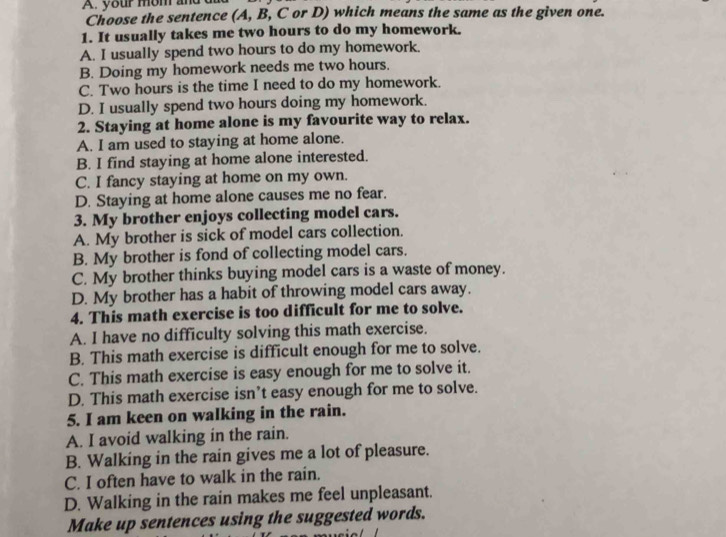 your mom and
Choose the sentence (A, B, C or D) which means the same as the given one.
1. It usually takes me two hours to do my homework.
A. I usually spend two hours to do my homework.
B. Doing my homework needs me two hours.
C. Two hours is the time I need to do my homework.
D. I usually spend two hours doing my homework.
2. Staying at home alone is my favourite way to relax.
A. I am used to staying at home alone.
B. I find staying at home alone interested.
C. I fancy staying at home on my own.
D. Staying at home alone causes me no fear.
3. My brother enjoys collecting model cars.
A. My brother is sick of model cars collection.
B. My brother is fond of collecting model cars.
C. My brother thinks buying model cars is a waste of money.
D. My brother has a habit of throwing model cars away.
4. This math exercise is too difficult for me to solve.
A. I have no difficulty solving this math exercise.
B. This math exercise is difficult enough for me to solve.
C. This math exercise is easy enough for me to solve it.
D. This math exercise isn’t easy enough for me to solve.
5. I am keen on walking in the rain.
A. I avoid walking in the rain.
B. Walking in the rain gives me a lot of pleasure.
C. I often have to walk in the rain.
D. Walking in the rain makes me feel unpleasant.
Make up sentences using the suggested words.