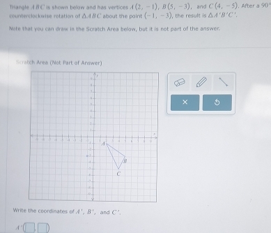 Triangle A B C is shown below and has vertices A(2,-1), B(5,-3) ， and C(4,-5) , After a 90°
counterclockwise rotation of △ ABC about the point (-1,-3) , the result is △ A'B'C'. 
Note that you can draw in the Scratch Area bellow, but it is not part of the answer. 
Scratch Area (Not Part of Answer) 
× 5 
Write the coordinates of A', B' , and C'.
A'(□ ,□ )