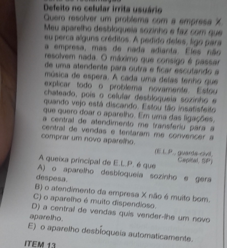 Defeito no celular irrita usuário
Quero resolver um problema com a empresa %
Meu aparelho desbloqueia sozinho e faz com que
eu perca alguns créditos. A pedido deles, ligo para
a empresa, mas de nada adianta. Eles não
resolvem nada. O máximo que consigo é passar
de uma atendente para outra e fícar escutando a
música de espera. A cada uma delas tenho que
explicar todo o problema novamente. Estou
chateado, pois o celular desbloqueia sozinho e
quando vejo está discando. Estou tão insatisfeito
que quero doar o aparelho. Em uma das ligações,
a central de atendimento me transferiu para a
central de vendas e tentaram me convencer 
comprar um novo aparelho.
(E.L.P., guarda-civil,
Capital, SP)
A queixa principal de E.L.P. é que
A) o aparelho desbloqueia sozinho e gera
despesa.
B) o atendimento da empresa X não é muito bom.
C) o aparelho é muito dispendioso.
D) a central de vendas quis vender-lhe um novo
aparelho.
E) o aparelho desbioqueia automaticamente.
ITEM 13