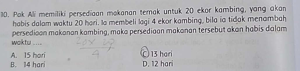 Pak Ali memiliki persediaan makanan ternak untuk 20 ekor kambing, yang akan
habis dalam waktu 20 hari. Ia membeli lagi 4 ekor kambing, bila ia tidak menambah
persediaan makanan kambing, maka persediaan makanan tersebut akan habis dalam
waktu ....
A. 15 hari C 13 hari
B. 14 hari D. 12 hari