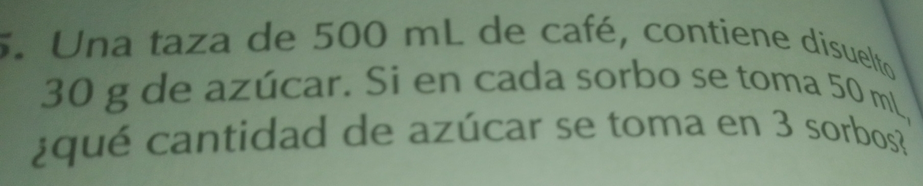 Una taza de 500 mL de café, contiene disuelto
30 g de azúcar. Si en cada sorbo se toma 50 mL, 
¿ qu é cantidad de azúcar se toma en 3 sorbos?