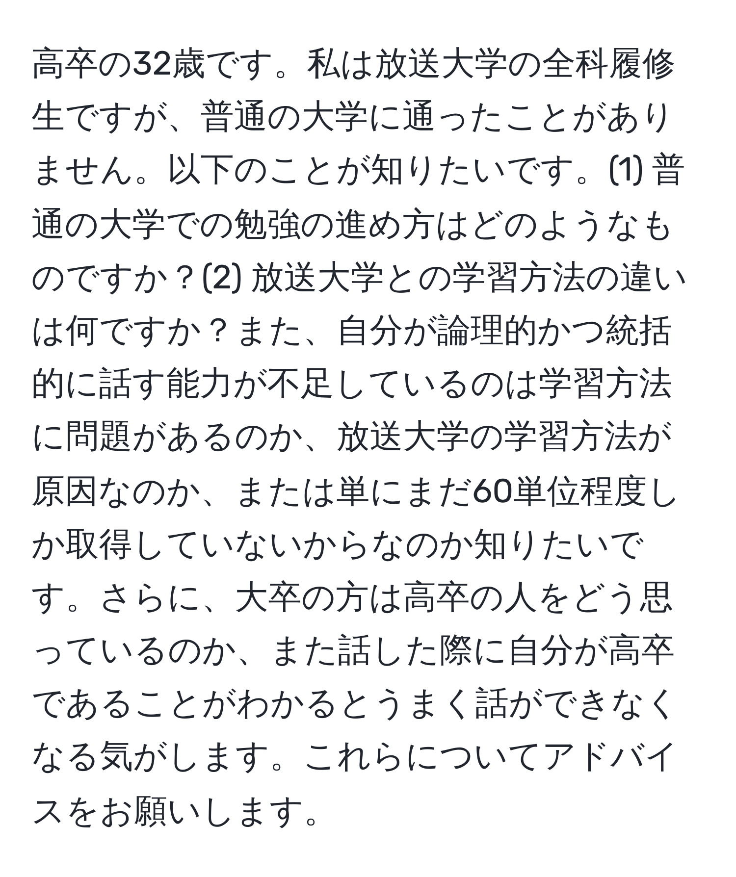 高卒の32歳です。私は放送大学の全科履修生ですが、普通の大学に通ったことがありません。以下のことが知りたいです。(1) 普通の大学での勉強の進め方はどのようなものですか？(2) 放送大学との学習方法の違いは何ですか？また、自分が論理的かつ統括的に話す能力が不足しているのは学習方法に問題があるのか、放送大学の学習方法が原因なのか、または単にまだ60単位程度しか取得していないからなのか知りたいです。さらに、大卒の方は高卒の人をどう思っているのか、また話した際に自分が高卒であることがわかるとうまく話ができなくなる気がします。これらについてアドバイスをお願いします。