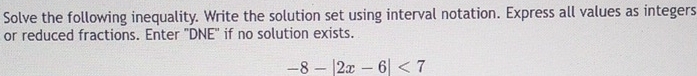 Solve the following inequality. Write the solution set using interval notation. Express all values as integers 
or reduced fractions. Enter 'DNE' if no solution exists.
-8-|2x-6|<7</tex>