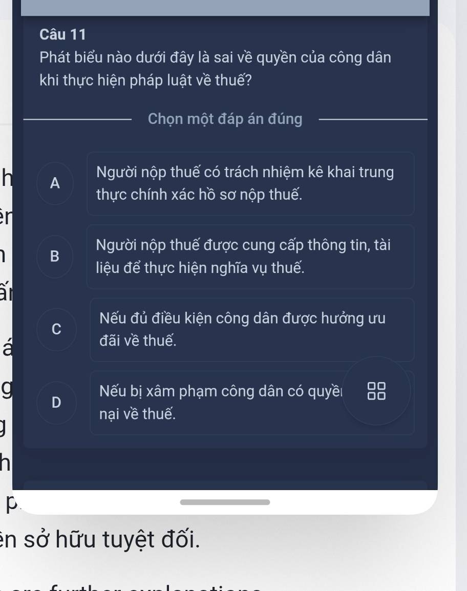 Phát biểu nào dưới đây là sai về quyền của công dân
khi thực hiện pháp luật về thuế?
Chọn một đáp án đúng
h A Người nộp thuế có trách nhiệm kê khai trung
thực chính xác hồ sơ nộp thuế.
en
Người nộp thuế được cung cấp thông tin, tài
B
liệu để thực hiện nghĩa vụ thuế.
Nếu đủ điều kiện công dân được hưởng ưu
a
đãi về thuế.
a Nếu bị xâm phạm công dân có quyềi
nại về thuế.
p
en sở hữu tuyệt đối.