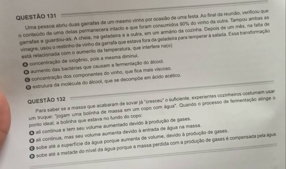 Uma pessoa abriu duas garrafas de um mesmo vinho por ocasião de uma festa. Ao final da reunião, verificou que
o conteúdo de uma delas permanecera intacto e que foram consumidos 90% do vinho da outra. Tampou ambas as
garrafas e guardou-as. A cheia, na geladeira e a outra, em um armário da cozinha. Depois de um mês, na falta de
vinagre, usou o restinho de vinho da garrafa que estava fora da geladeira para temperar a salada. Essa transformação
está relacionada com o aumento da temperatura, que interfere na(o)
A concentração de oxigênio, pois a mesma dimínui.
O aumento das bactérias que causam a fermentação do álcool.
O concentração dos componentes do vinho, que fica mais viscoso.
O estrutura da molécula do álcool, que se decompõe em ácido acético.
QUESTÃO 132
Para saber se a massa que acabaram de sovar já “cresceu” o suficiente, experientes cozinheiros costumam usar
um truque: "jogam uma bolinha de massa em um copo com água". Quando o processo de fermentação atinge o
ponto ideal, a bolinha que estava no fundo do copo:
A ali continua e tem seu volume aumentado devido à produção de gases.
E ali continua, mas seu volume aumenta devido à entrada de água na massa.
O sobe até a superfície da água porque aumenta de volume, devido à produção de gases.
O sobe até a metade do nível da água porque a massa perdida com a produção de gases é compensada pela água.