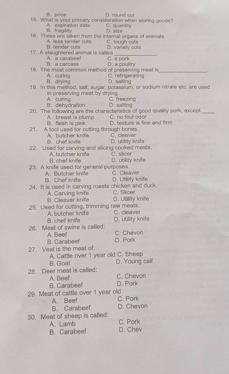 B. price D. round cut
15. What is your primary consideration when storing goods?
A. expiration date C. quantity
B. fragility D. size
16. These are taken from the internal organs of animals.
A. less tender cuts C. tough cuts
B. tender cuts D. variety cuts
17. A slaughtered animal is called_
.
A. a carabeef C. a pork
B.a carcass D. a poultry
18. The most common method of preserving meat is_
A. curing C. refrigerating
B. drying D. salting
19. In this method, salt, sugar, potassium, or sodium nitrate etc. are used
in preserving meat by drying
A. curing C. freezing
B. dehydration D. salting
20. The following are the characteristics of good quality pork, except_
A. breast is plump C. no foul odor
B. flesh is pink D. texture is fine and firm
21. A tool used for cutting through bones.
A. butcher knife C. cleaver
B. chef knife D. utility knife
22. Used for carving and slicing cooked meats.
A. butcher knife C. slicer
B. chef knife D. utility knife
23. A knife used for general purposes.
A. Butcher knife C. Cleaver
B. Chef knife D. Utility knife
24. It is used in carving roasts chicken and duck.
A. Carving knife C. Slicer
B. Cleaver knife D. Utility knife
25. Used for cutting, trimming raw meats.
A. butcher knife C. cleaver
B. chef knife D. utility knife
26. Meat of swine is called:
A. Beef C. Chevon
B. Carabeef D. Pork
27. Veal is the meat of:
A. Cattle over 1 year old C. Sheep
B. Goat D. Young calf
28. Deer meat is called:
A. Beef C. Chevon
B. Carabeef D. Pork
29. Meat of cattle over 1 year old
A. Beef C. Pork
B. Carabeef D. Chevon
30. Meat of sheep is called:
A. Lamb C. Pork
B. Carabeef D. Chev