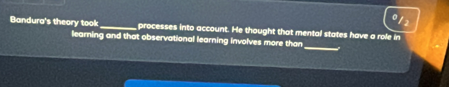 0 
12 
Bandura's theory took_ processes into account. He thought that mental states have a role in 
_ 
learning and that observational learning involves more than