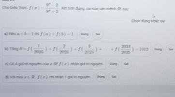 Cho biểu thức f(x)= (9^x-2)/9^x+3  Xét tinh đùng su của các mệnh đề sau 
Chọn đứng hoặc sai 
#) Néu α +b=1 f(a)+f(b)=1 Gảng
T(log 5-f( 1/2025 )+f( 2/2025 )+f( 3/2025 )+...+f( 2024/2025 )=1012 Gung 
6) Cô 4 giả trí nguyên của 2 đề f(x) nhận giá trì nguyên Ging 
độ Vài mai x∈ l f(x) chỉ nhân 1 giải tr nguyên Dộng