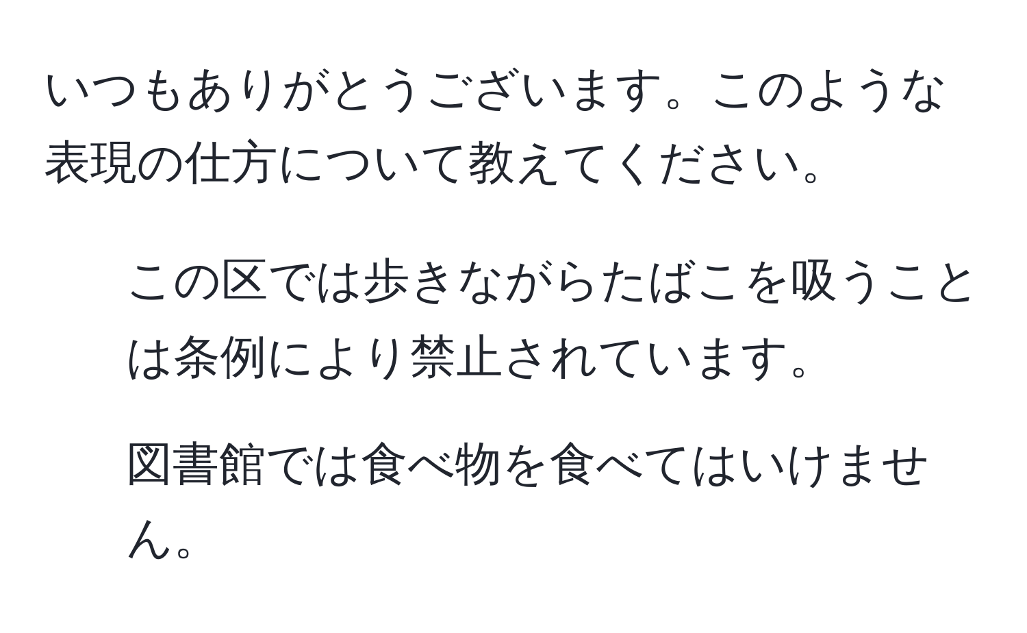 いつもありがとうございます。このような表現の仕方について教えてください。  
1. この区では歩きながらたばこを吸うことは条例により禁止されています。  
2. 図書館では食べ物を食べてはいけません。