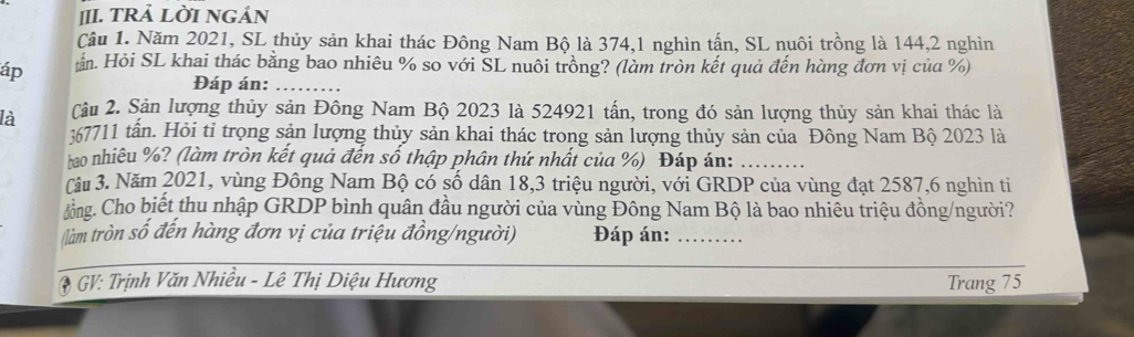 [II. TRẢ LỜI NGÁN 
Câu 1. Năm 2021, SL thủy sản khai thác Đông Nam Bộ là 374, 1 nghìn tấn, SL nuôi trồng là 144, 2 nghìn 
áp ần. Hỏi SL khai thác bằng bao nhiêu % so với SL nuôi trồng? (làm tròn kết quả đến hàng đơn vị của %) 
Đáp án:_ 
là Câu 2. Sản lượng thủy sản Đông Nam Bộ 2023 là 524921 tấn, trong đó sản lượng thủy sản khai thác là
367711 tần. Hỏi tỉ trọng sản lượng thủy sản khai thác trong sản lượng thủy sản của Đông Nam Bộ 2023 là 
hao nhiêu %? (làm tròn kết quả đến số thập phân thứ nhất của %) Đáp án:_ 
Câu 3. Năm 2021, vùng Đông Nam Bộ có số dân 18,3 triệu người, với GRDP của vùng đạt 2587, 6 nghìn ti 
dông. Cho biết thu nhập GRDP bình quân đầu người của vùng Đông Nam Bộ là bao nhiêu triệu đồng/người? 
tàm tròn số đến hàng đơn vị của triệu đồng/người) Đáp án:_ 
* GV: Trịnh Văn Nhiều - Lê Thị Diệu Hương Trang 75