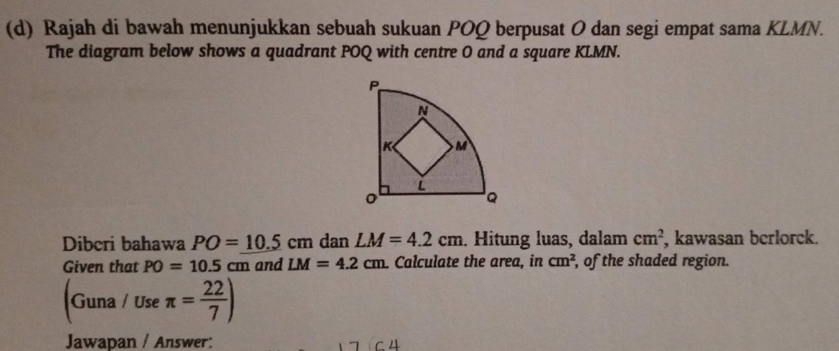 Rajah di bawah menunjukkan sebuah sukuan POQ berpusat O dan segi empat sama KLMN. 
The diagram below shows a quadrant POQ with centre O and a square KLMN. 
Diberi bahawa PO=10.5cm dan LM=4.2cm. Hitung luas, dalam cm^2 , kawasan berlorck. 
Given that PO=10.5cm and LM=4.2cm. Calculate the area, in cm^2, , of the shaded region. 
Guna / Use π = 22/7 )
Jawapan / Answer: