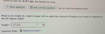 Score on last try: 0 of 1 pts. See Details for more. 
Next question Get a similar question You can retry this question below 
What is the height of a right triangle with an angle that measures 60 degrees and a base of 6 adjacent to 
the 60 degree angle?
Height = 17.321 × 
Question Help: Worked Example 1