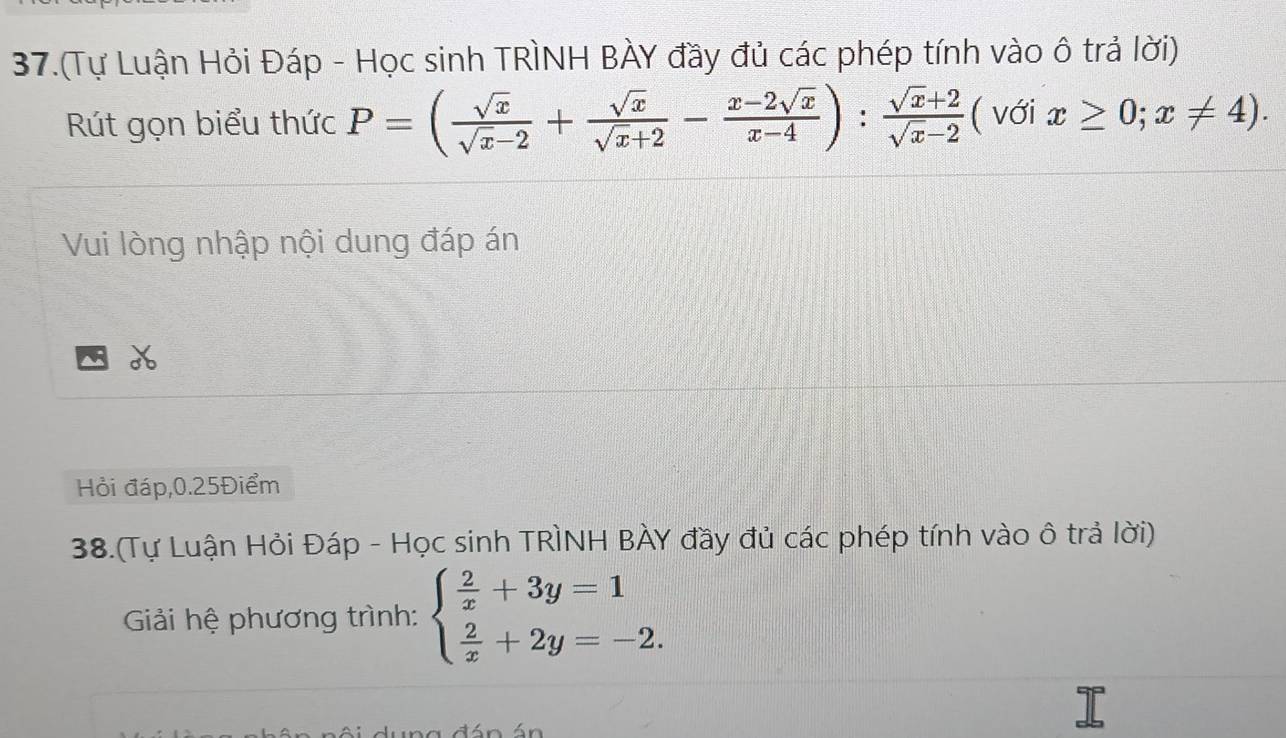 37.(Tự Luận Hỏi Đáp - Học sinh TRÌNH BÀY đầy đủ các phép tính vào ô trả lời)
Rút gọn biểu thức P=( sqrt(x)/sqrt(x)-2 + sqrt(x)/sqrt(x)+2 - (x-2sqrt(x))/x-4 ): (sqrt(x)+2)/sqrt(x)-2  ( với x≥ 0;x!= 4). 
Vui lòng nhập nội dung đáp án
Hỏi đáp, 0.25Điểm
38.(Tự Luận Hỏi Đáp - Học sinh TRÌNH BÀY đầy đủ các phép tính vào ô trả lời)
Giải hệ phương trình: beginarrayl  2/x +3y=1  2/x +2y=-2.endarray.