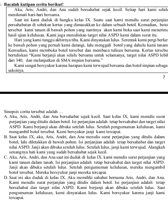 Bacalah kutipan cerita berikut!
Aku, Aris, Andri, dan Ana sudah bersahabat sejak kecil. Setiap hari kami selalu
menikmati hari-hari bersama.
Saat ini kami duduk di bangku kelas IX. Suatu saat kami menulis surat perjanjiar
persahabatan di sobekan kertas yang dimasukkan ke dalam sebuah botol. Kemudian, boto
tersebut kami tanam di bawah pohon yang nantinya akan kami buka saat kami menerim.
hasil ujian kelulusan. Kami juga menuliskan target nilai ASPD kami dalam surat itu.
Hari yang kami tunggu akhirnya tiba. Kami dinyatakan lulus. Serentak kami pergi berlar
ke bawah pohon yang pernah kami datangi, lalu menggali botol yang dahulu kami tanam
Kemudian, kami membuka botol tersebut dan membaca tulisan bersama. Kertas tersebu
bertuliskan “Kami berjanji akan selalu bersama untuk selamanya, target nilai ASPD lebih
dari 340, dan melanjutkan di SMA impian bersama.”
Kami sangat bersyukur karena harapan kami terwujud bersama dan botol impian sebaga
saksinya.
7
Sinopsis cerita tersebut adalah …
A. Aku, Aris, Andri, dan Ana bersahabat sejak kecil. Saat kelas IX, kami menulis surat
perjanjian yang ditulis dalam botol. Isi perjanjian adalah tetap bersahabat dan target nilai
ASPD. Kami berjanji akan dibuka setelah lulus. Setelah pengumuman kelulusan, kami
mengambil botol tersebut. Kami bersyukur janji kami tercapai.
B. Saat kelas IX, aku, Aris, Andri, dan Ana menulis surat perjanjian yang ditulis dalam
botol, lalu diletakkan di bawah pohon. Isi perjanjian adalah tetap bersahabat dan target
nilai ASPD. Janji akan dibuka setelah lulus. Setelah lulus, janji kami terwujud. Alangkah
senangnya hati kami yang sudah bersahabat sejak kecil.
C. Aku, Aris, Andri, dan Ana saat ini duduk di kelas IX. kami menulis surat perjanjian yang
kami tanam dalam tanah. Isi perjanjian adalah tetap bersahabat dan target nilai ASPD.
Janji akan dibuka setelah lulus. Setelah pengumuman kelulusan, mereka mengambil
botol tersebut. Mereka bersyukur janji mereka tercapai.
D. Saat ini aku duduk di kelas IX. Aku memiliki sahabat bernama Aris, Andri, dan Ana.
Kami menulis surat perjanjian yang ditulis dalam botol. Isi perjanjian adalah tetap
bersahabat dan target nilai ASPD. Kami berjanji akan dibuka setelah lulus. Saat
pengumuman kelulusan, kami dinyatakan lulus. Kami bersyukur karena janji kami
tercapai .