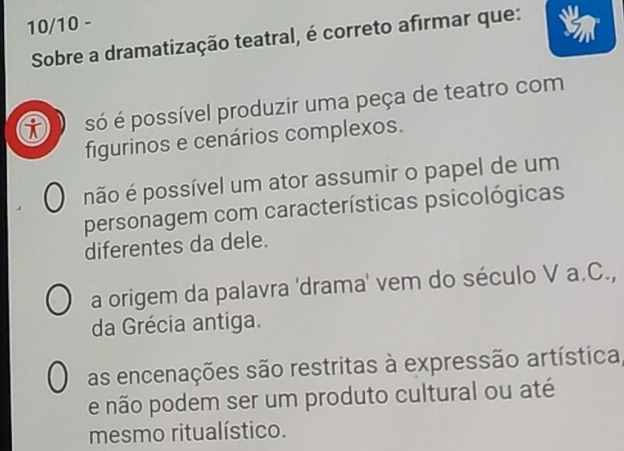 10/10 -
Sobre a dramatização teatral, é correto afirmar que:
i só é possível produzir uma peça de teatro com
figurinos e cenários complexos.
não é possível um ator assumir o papel de um
personagem com características psicológicas
diferentes da dele.
a origem da palavra 'drama' vem do século V a.C.,
da Grécia antiga.
as encenações são restritas à expressão artística,
e não podem ser um produto cultural ou até
mesmo ritualístico.