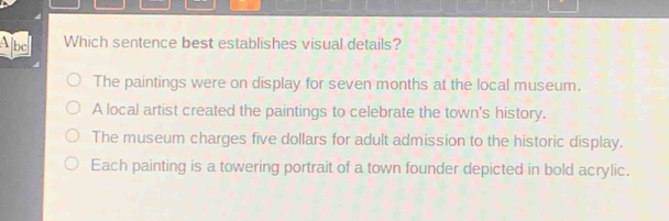 Abe Which sentence best establishes visual details?
The paintings were on display for seven months at the local museum.
A local artist created the paintings to celebrate the town's history.
The museum charges five dollars for adult admission to the historic display.
Each painting is a towering portrait of a town founder depicted in bold acrylic.