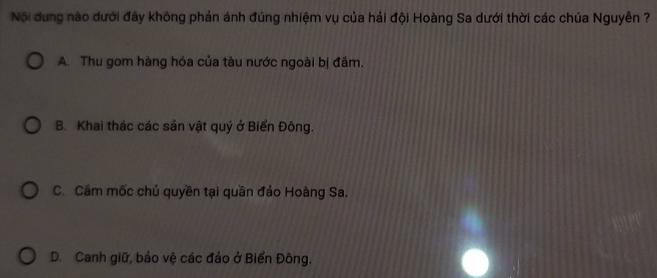 Nội dung nào dưới đây không phản ánh đúng nhiệm vụ của hải đội Hoàng Sa dưới thời các chúa Nguyễn ?
A. Thu gom hàng hóa của tàu nước ngoài bị đắm.
B. Khai thác các sản vật quý ở Biển Đông.
C. Cám mốc chủ quyền tại quần đảo Hoàng Sa.
D. Canh giữ, bảo vệ các đảo ở Biển Đông.