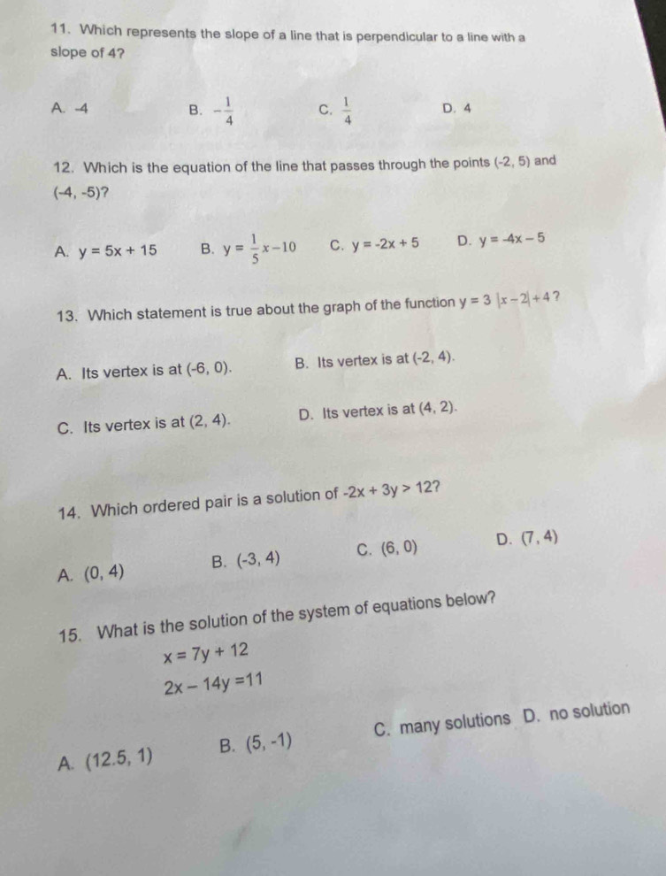 Which represents the slope of a line that is perpendicular to a line with a
slope of 4?
A. -4 B. - 1/4  C.  1/4  D. 4
12. Which is the equation of the line that passes through the points (-2,5) and
(-4,-5) ?
A. y=5x+15 B. y= 1/5 x-10 C. y=-2x+5 D. y=-4x-5
13. Which statement is true about the graph of the function y=3|x-2|+4 ?
A. Its vertex is at (-6,0). B. Its vertex is at (-2,4).
C. Its vertex is at (2,4). D. Its vertex is at (4,2). 
14. Which ordered pair is a solution of -2x+3y>12 ?
A. (0,4) B. (-3,4) C. (6,0) D. (7,4)
15. What is the solution of the system of equations below?
x=7y+12
2x-14y=11
A. (12.5,1) B. (5,-1) C. many solutions D. no solution