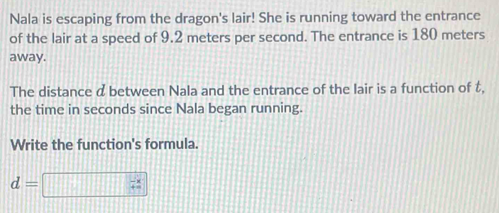 Nala is escaping from the dragon's lair! She is running toward the entrance 
of the lair at a speed of 9.2 meters per second. The entrance is 180 meters
away. 
The distance d between Nala and the entrance of the lair is a function of t, 
the time in seconds since Nala began running. 
Write the function's formula.
d=
beginarrayr -x += endarray