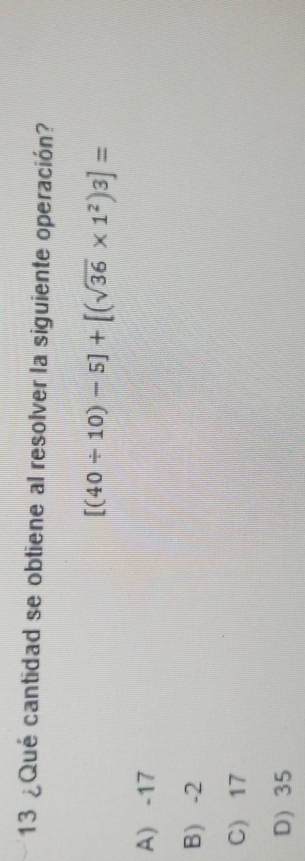 13 ¿Qué cantidad se obtiene al resolver la siguiente operación?
[(40/ 10)-5]+[(sqrt(36)* 1^2)3]=
A) -17
B) -2
C) 17
D) 35