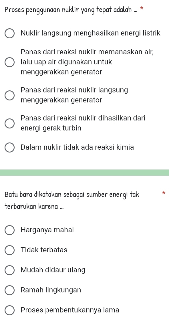 Proses penggunaan nuklir yang tepat adalah ... *
Nuklir langsung menghasilkan energi listrik
Panas dari reaksi nuklir memanaskan air,
lalu uap air digunakan untuk
menggerakkan generator
Panas dari reaksi nuklir langsung
menggerakkan generator
Panas dari reaksi nuklir dihasilkan dari
energi gerak turbin
Dalam nuklir tidak ada reaksi kimia
Batu bara dikatakan sebagai sumber energi tak *
terbarukan karena ...
Harganya mahal
Tidak terbatas
Mudah didaur ulang
Ramah lingkungan
Proses pembentukannya lama