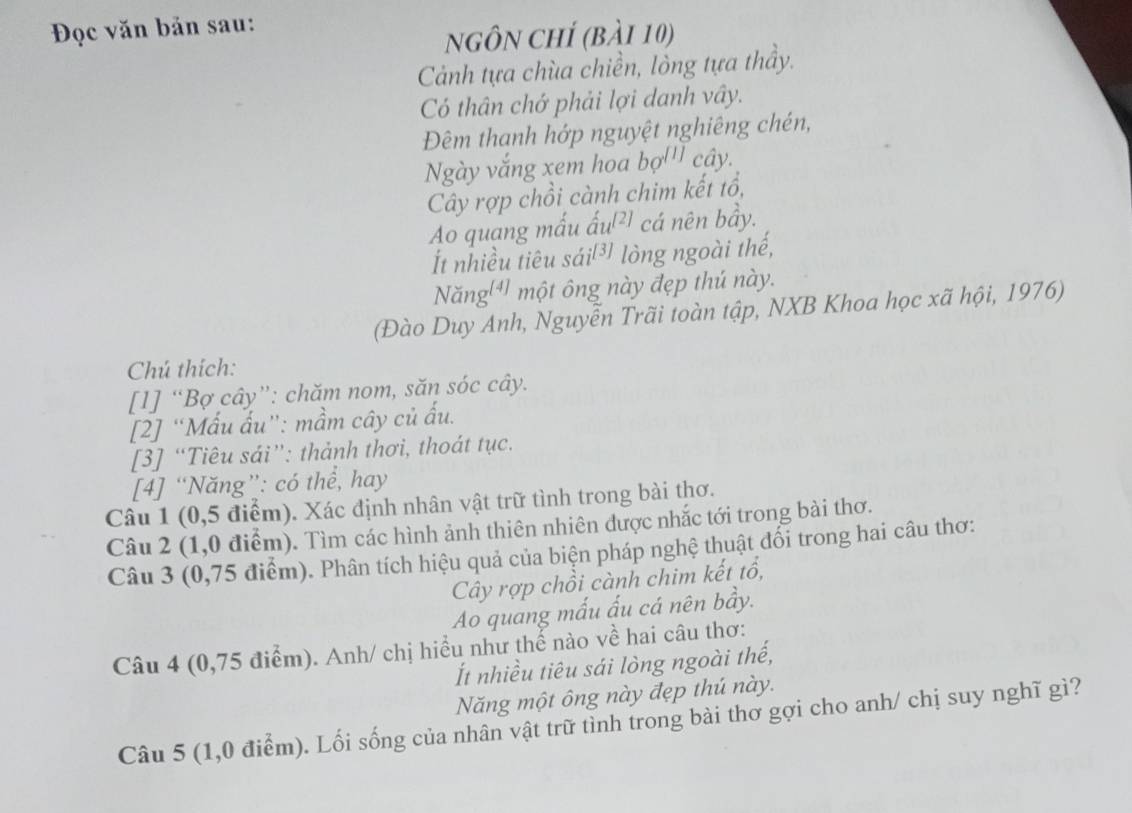 Đọc văn bản sau: 
nGÔN ChÍ (bài 10) 
Cảnh tựa chùa chiền, lòng tựa thầy. 
Có thân chớ phải lợi danh vây. 
Đêm thanh hớp nguyệt nghiêng chén, 
Ngày vắng xem hoa bợ''' cây. 
Cây rợp chồi cành chim kết tổ, 
Ao quang mấu ấu²) cá nên bầy. 
Ít nhiều tiêu sái[³ lòng ngoài thế, 
Năng 4] một ông này đẹp thú này. 
(Đào Duy Anh, Nguyễn Trãi toàn tập, NXB Khoa học xã hội, 1976) 
Chú thích: 
[1] “Bợ cây”: chăm nom, săn sóc cây. 
[2] “Mấu ấu”: mầm cây củ ấu. 
[3] “Tiêu sái”: thành thơi, thoát tục. 
[4] “Năng”: có thể, hay 
Câu 1 (0,5 điểm). Xác định nhân vật trữ tình trong bài thơ. 
Câu 2 (1,0 điểm). Tìm các hình ảnh thiên nhiên được nhắc tới trong bài thơ. 
Câu 3 (0,75 điểm). Phân tích hiệu quả của biện pháp nghệ thuật đổi trong hai câu thơ: 
Cây rợp chồi cành chim kết tổ, 
Ao quang mấu ấu cá nên bầy. 
Câu 4 (0,75 điểm). Anh/ chị hiều như thể nào về hai câu thơ: 
Ít nhiều tiêu sái lòng ngoài thế, 
Năng một ông này đẹp thú này. 
Câu 5 (1,0 điểm). Lối sống của nhân vật trữ tình trong bài thơ gợi cho anh/ chị suy nghĩ gì?