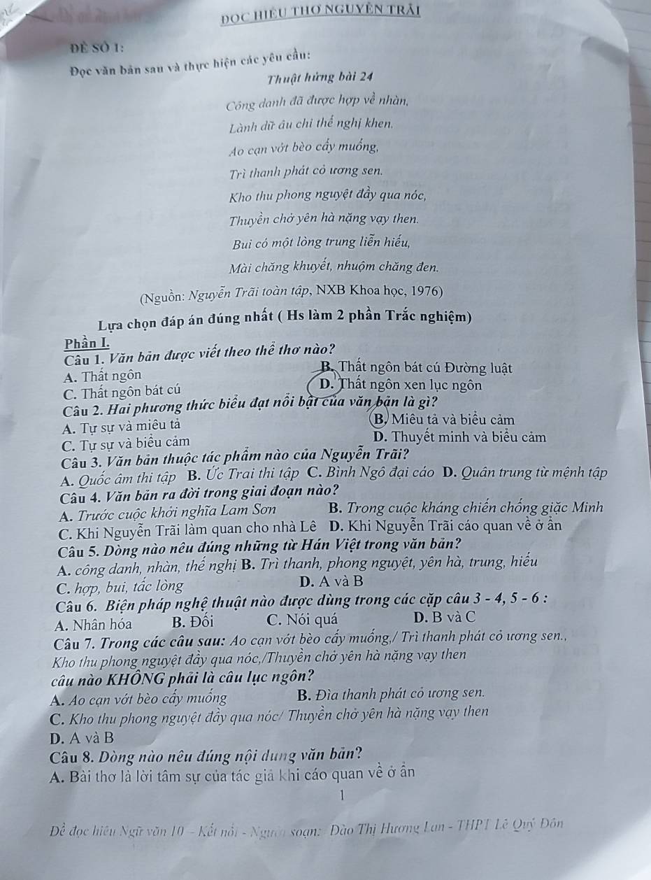 ĐOC HiệU THơ NGUyÊn Trải
Để Sở 1:
Đọc văn bản sau và thực hiện các yêu cầu:
Thuật hứng bài 24
Công danh đã được hợp về nhàn,
Lành dữ âu chi thế nghị khen.
Ao cạn vớt bèo cấy muồng,
Trì thanh phát cỏ ương sen.
Kho thu phong nguyệt đầy qua nóc,
Thuyền chở yên hà nặng vạy then.
Bui có một lòng trung liễn hiếu,
Mài chăng khuyết, nhuộm chăng đen.
(Nguồn: Nguyễn Trãi toàn tập, NXB Khoa học, 1976)
Lựa chọn đáp án đúng nhất ( Hs làm 2 phần Trắc nghiệm)
Phần I.
Câu 1. Văn bản được viết theo thể thơ nào?
B. Thất ngôn bát cú Đường luật
A. Thất ngôn D. Thất ngôn xen lục ngôn
C. Thất ngôn bát cú
Câu 2. Hai phương thức biểu đạt nổi bật của văn bản là gì?
A. Tự sự và miêu tả B. Miêu tả và biểu cảm
C. Tự sự và biểu cảm
D. Thuyết minh và biểu cảm
Câu 3. Văn bản thuộc tác phẩm nào của Nguyễn Trãi?
A. Quốc âm thi tập B. Ức Trai thi tập C. Bình Ngô đại cáo D. Quân trung từ mệnh tập
Câu 4. Văn bản ra đời trong giai đoạn nào?
A. Trước cuộc khởi nghĩa Lam Sơn B. Trong cuộc kháng chiến chống giặc Minh
C. Khi Nguyễn Trãi làm quan cho nhà Lê D. Khi Nguyễn Trãi cáo quan về ở ẩn
Câu 5. Dòng nào nêu đúng những từ Hán Việt trong văn bản?
A. công danh, nhàn, thể nghị B. Trì thanh, phong nguyệt, yên hà, trung, hiếu
C. hợp, bui, tắc lòng D. A và B
Câu 6. Biện pháp nghệ thuật nào được dùng trong các cặp câu 3 - 4, 5 - 6 :
A. Nhân hóa B. Đối C. Nói quá D. B và C
Câu 7. Trong các câu sau: Ao cạn vớt bèo cấy muống,/ Trì thanh phát cỏ ương sen..
Kho thu phong nguyệt đầy qua nóc,/Thuyền chở yên hà nặng vạy then
câu nào KHÔNG phải là câu lục ngôn?
A. Ao cạn vớt bèo cấy muống B. Đìa thanh phát cỏ ương sen.
C. Kho thu phong nguyệt đầy qua nóc/ Thuyền chở yên hà nặng vạy then
D. A và B
Câu 8. Dòng nào nêu đúng nội dung văn bản?
A. Bài thơ là lời tâm sự của tác giả khi cáo quan về ở ần
1
Để đọc hiệu Ngữ văn 10 - Kết nổt - Người soạn: Đào Thị Hương Lan - THPT Lê Quý Đôn