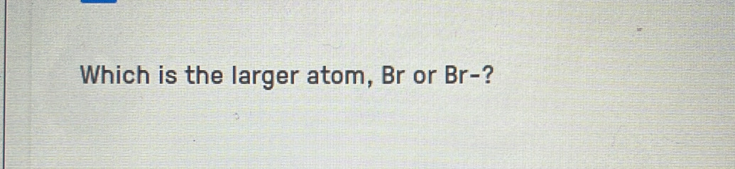 Which is the larger atom, Br or Br- ?