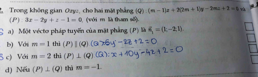 2Trong không gian Oxyz, cho hai mặt phẳng (Q) (m-1)x+2(2m+1)y-2mz+2=0 Q)
và ju s 
(P): 3x-2y+z-1=0 , (với m là tham số). 
a) Một véctơ pháp tuyến của mặt phẳng (P) là vector n_1=(1;-2;1). 
b) Với m=1thi P)||(Q)
S c) Với m=2th 1 (P) 
d) Nếu (P)⊥ (Q) thì m=-1.