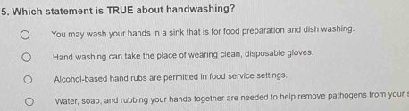 Which statement is TRUE about handwashing?
You may wash your hands in a sink that is for food preparation and dish washing.
Hand washing can take the place of wearing clean, disposable gloves.
Alcohol-based hand rubs are permitted in food service settings.
Water, soap, and rubbing your hands together are needed to help remove pathogens from your s