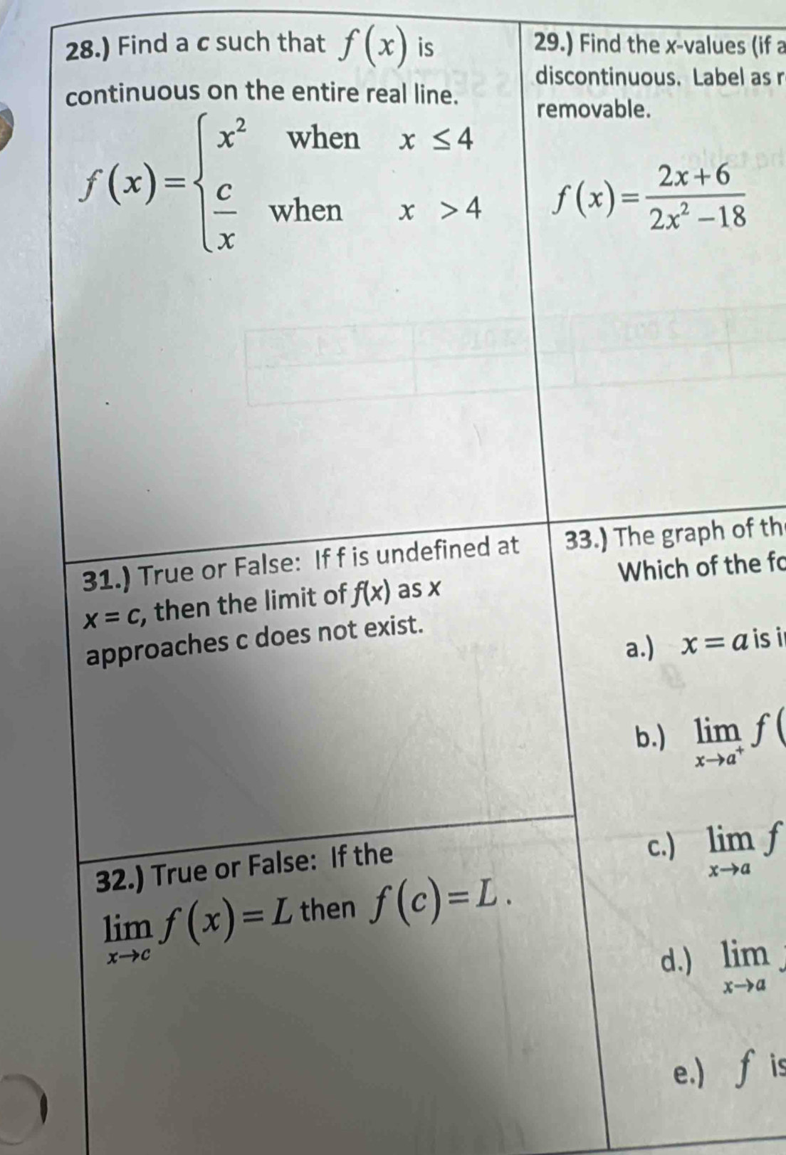28.) Find a c such that f(x) is 29.) Find the x -values (if a
discontinuous. Label as r
continuous on the entire real line.
removable.
f(x)=beginarrayl x^2whenx≤ 4  c/x whenx>4endarray. f(x)= (2x+6)/2x^2-18 
31.) True or False: If f is undefined at 33.) The graph of th
Which of the fo
x=c , then the limit of f(x) as x
approaches c does not exist.
a.) x=a is
b.) limlimits _xto a^+f(
32.) True or False: If the
c.) limlimits _xto af
limlimits _xto cf(x)=L then f(c)=L.
d.) limlimits _xto a
e.) fis