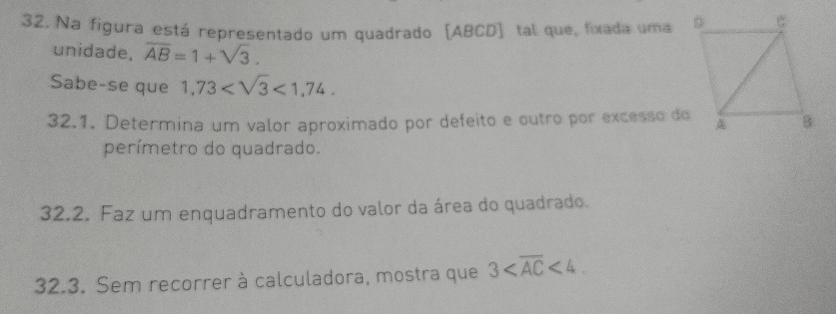 Na figura está representado um quadrado [ ABCD ] tal que, fixada uma 
unidade, overline AB=1+sqrt(3). 
Sabe-se que 1,73 <1,74. 
32.1. Determina um valor aproximado por defeito e outro por excesso do 
perímetro do quadrado. 
32.2. Faz um enquadramento do valor da área do quadrado. 
32.3. Sem recorrer à calculadora, mostra que 3 <4</tex>.