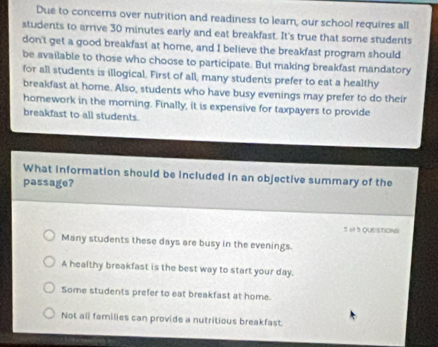 Due to concerns over nutrition and readiness to learn, our school requires all
students to arrive 30 minutes early and eat breakfast. It's true that some students
don't get a good breakfast at home, and I believe the breakfast program should
be available to those who choose to participate. But making breakfast mandatory
for all students is illogical. First of all, many students prefer to eat a healthy
breakfast at home. Also, students who have busy evenings may prefer to do their
homework in the morning. Finally, it is expensive for taxpayers to provide
breakfast to all students.
What information should be included in an objective summary of the
passage?
5 at 5 QUESTIONS
Many students these days are busy in the evenings.
A healthy breakfast is the best way to start your day.
Some students prefer to eat breakfast at home.
Not all families can provide a nutritious breakfast.