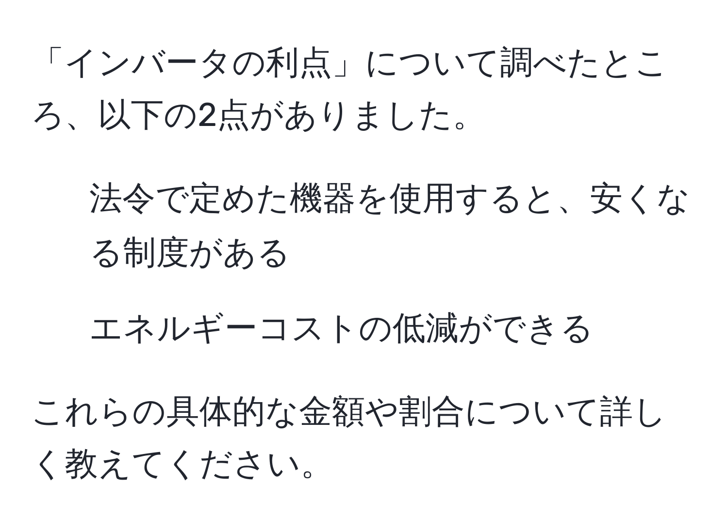 「インバータの利点」について調べたところ、以下の2点がありました。  
1. 法令で定めた機器を使用すると、安くなる制度がある  
2. エネルギーコストの低減ができる  

これらの具体的な金額や割合について詳しく教えてください。